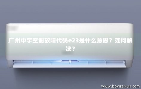 广州中宇空调故障代码e23是什么意思？如何解决？